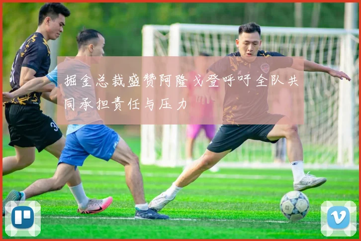 掘金总裁盛赞阿隆戈登呼吁全队共同承担责任与压力