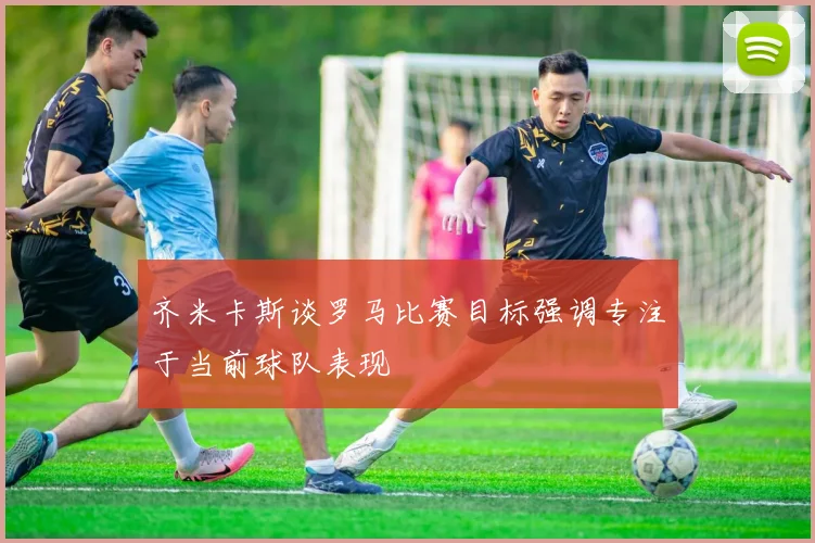 齐米卡斯谈罗马比赛目标强调专注于当前球队表现