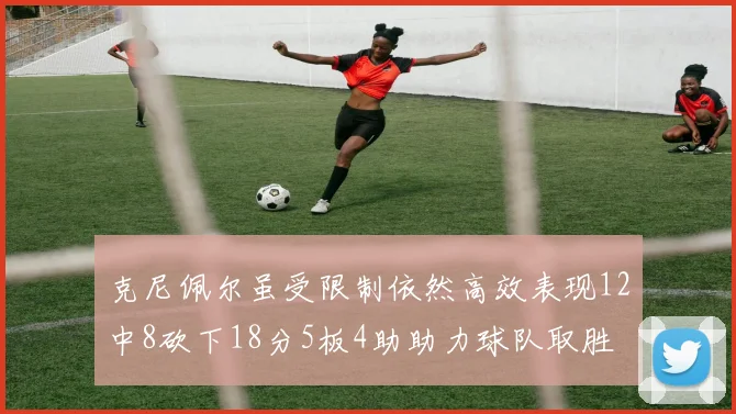 克尼佩尔虽受限制依然高效表现12中8砍下18分5板4助助力球队取胜