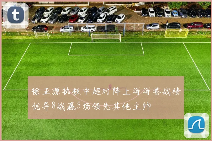 徐正源执教中超对阵上海海港战绩优异8战赢5场领先其他主帅