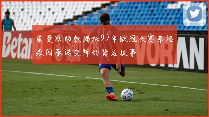 前曼联助教揭秘99年欧冠决赛弗格森因承诺变阵的背后故事