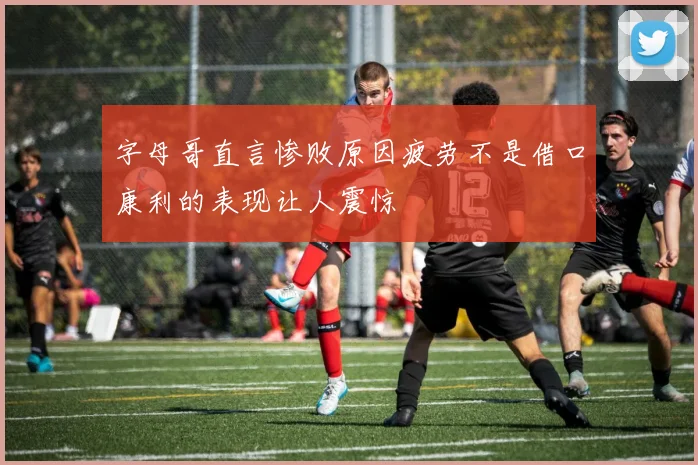 字母哥直言惨败原因疲劳不是借口康利的表现让人震惊