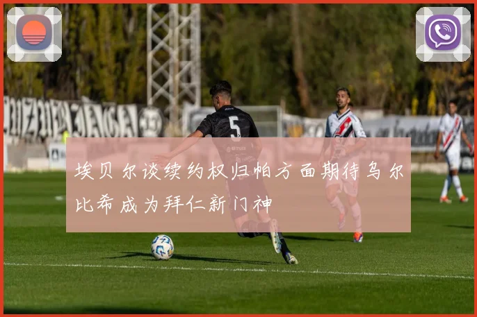 埃贝尔谈续约权归帕方面期待乌尔比希成为拜仁新门神