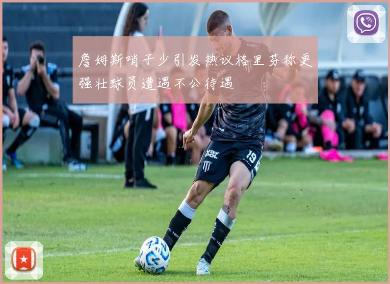 詹姆斯哨子少引发热议格里芬称更强壮球员遭遇不公待遇