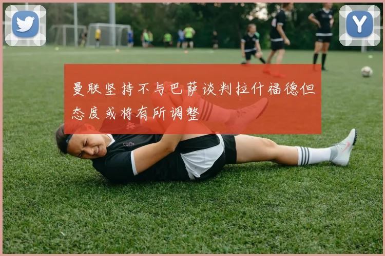 曼联坚持不与巴萨谈判拉什福德但态度或将有所调整
