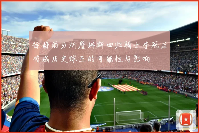 徐静雨分析詹姆斯回归骑士夺冠后将成历史球王的可能性与影响