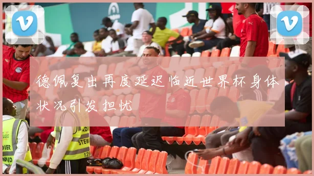 德佩复出再度延迟临近世界杯身体状况引发担忧