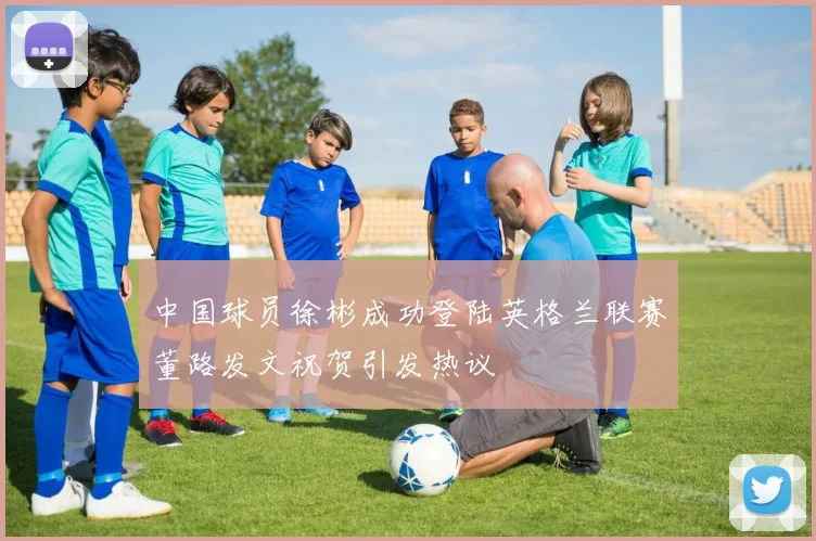 中国球员徐彬成功登陆英格兰联赛董路发文祝贺引发热议