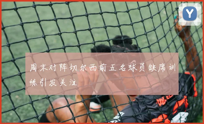 周末对阵切尔西前五名球员缺席训练引发关注