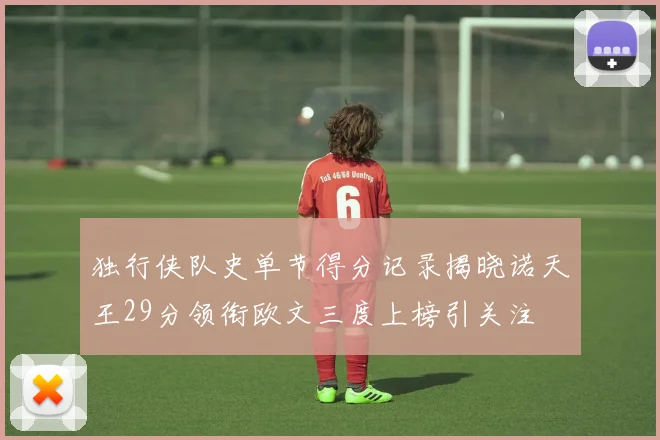 独行侠队史单节得分记录揭晓诺天王29分领衔欧文三度上榜引关注