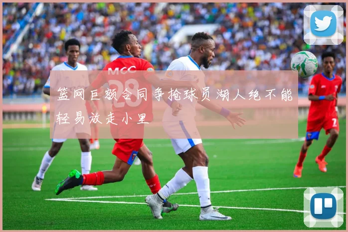 篮网巨额合同争抢球员湖人绝不能轻易放走小里