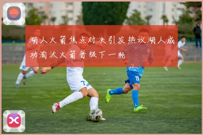 湖人火箭焦点对决引发热议湖人成功淘汰火箭晋级下一轮
