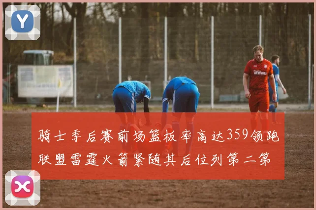 骑士季后赛前场篮板率高达359领跑联盟雷霆火箭紧随其后位列第二第三