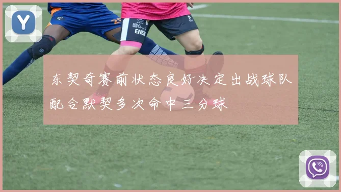 东契奇赛前状态良好决定出战球队配合默契多次命中三分球