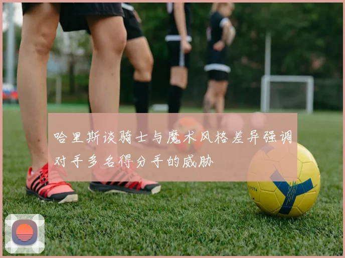 哈里斯谈骑士与魔术风格差异强调对手多名得分手的威胁