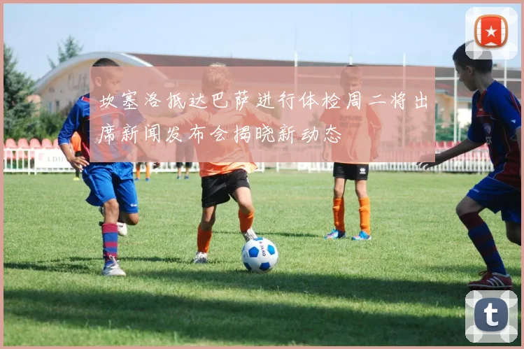 坎塞洛抵达巴萨进行体检周二将出席新闻发布会揭晓新动态