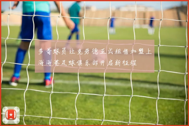 多哥球员让克劳德正式租借加盟上海海港足球俱乐部开启新征程