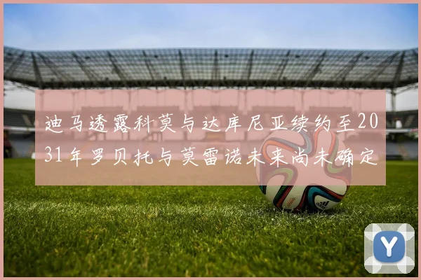 迪马透露科莫与达库尼亚续约至2031年罗贝托与莫雷诺未来尚未确定