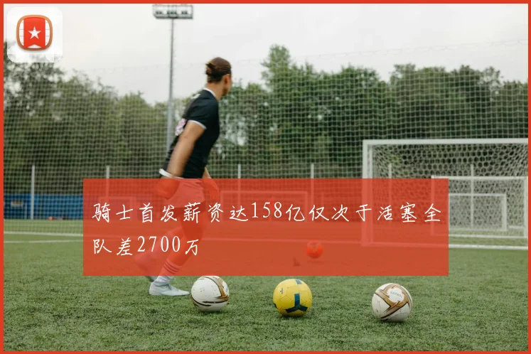 骑士首发薪资达158亿仅次于活塞全队差2700万