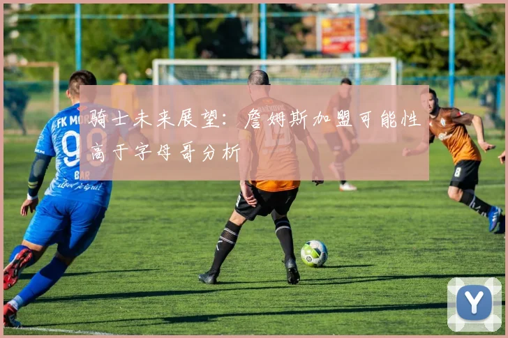 骑士未来展望：詹姆斯加盟可能性高于字母哥分析