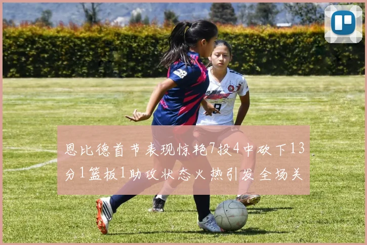 恩比德首节表现惊艳7投4中砍下13分1篮板1助攻状态火热引发全场关注