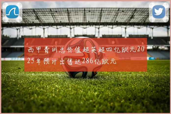 西甲青训总价值超英超四亿欧元2025年预计出售达286亿欧元