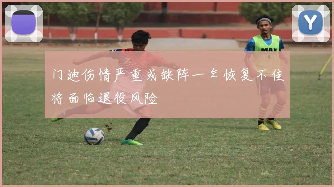 门迪伤情严重或缺阵一年恢复不佳将面临退役风险