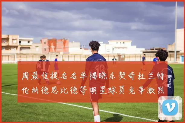 周最佳提名名单揭晓东契奇杜兰特伦纳德恩比德等明星球员竞争激烈