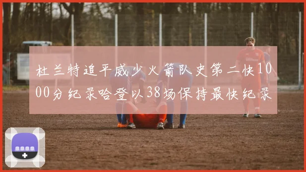 杜兰特追平威少火箭队史第二快1000分纪录哈登以38场保持最快纪录