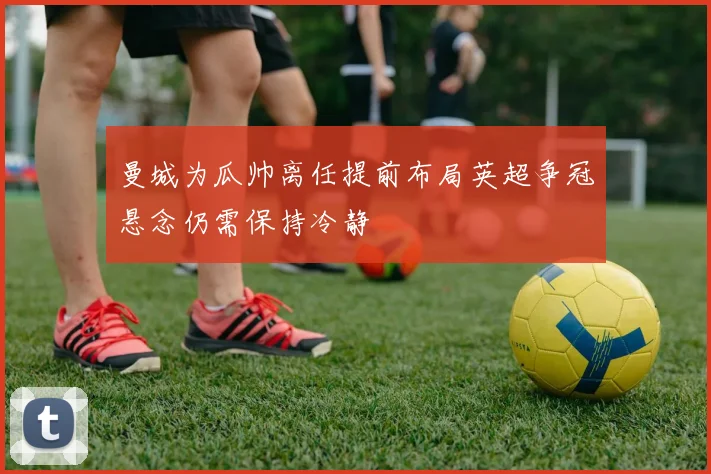 曼城为瓜帅离任提前布局英超争冠悬念仍需保持冷静
