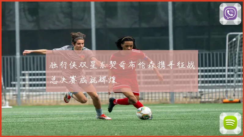 独行侠双星东契奇布伦森携手征战总决赛成就辉煌