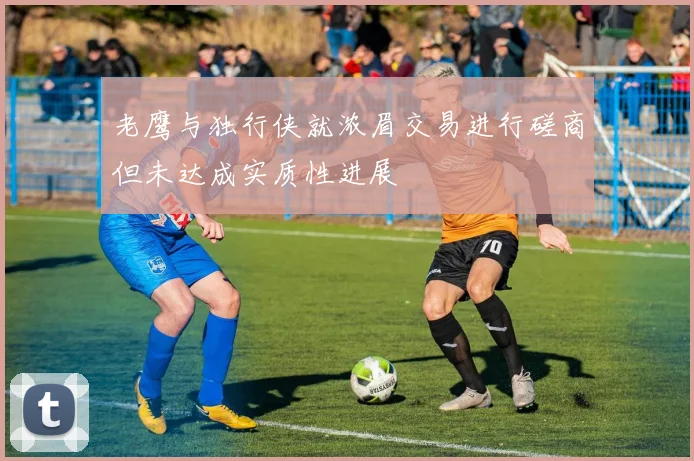 老鹰与独行侠就浓眉交易进行磋商但未达成实质性进展