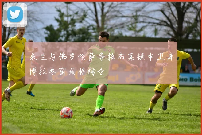米兰与佛罗伦萨争抢布莱顿中卫库博拉冬窗或将转会
